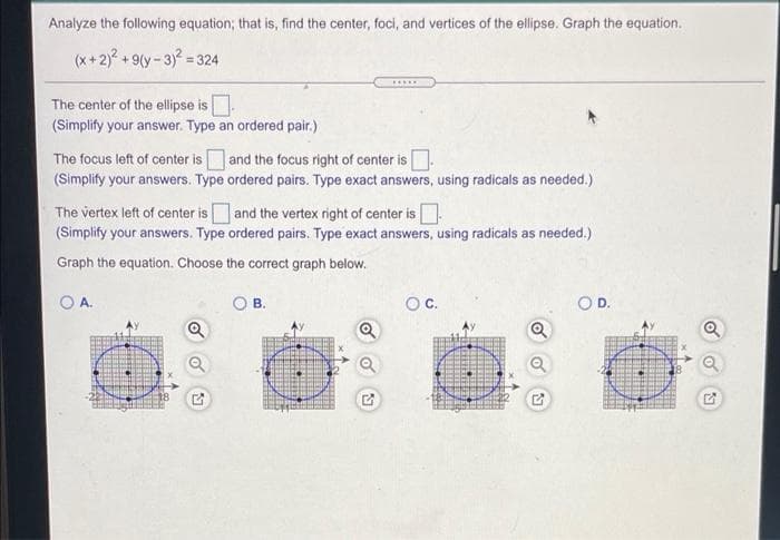 Analyze the following equation; that is, find the center, foci, and vertices of the ellipse. Graph the equation.
(x+2)? + 9(y - 3)? = 324
.....
The center of the ellipse is.
(Simplify your answer. Type an ordered pair.)
The focus left of center is and the focus right of center is.
(Simplify your answers. Type ordered pairs. Type exact answers, using radicals as needed.)
The vertex left of center is and the vertex right of center is
(Simplify your answers. Type ordered pairs. Type exact answers, using radicals as needed.)
Graph the equation. Choose the correct graph below.
A.
В.
OD.
