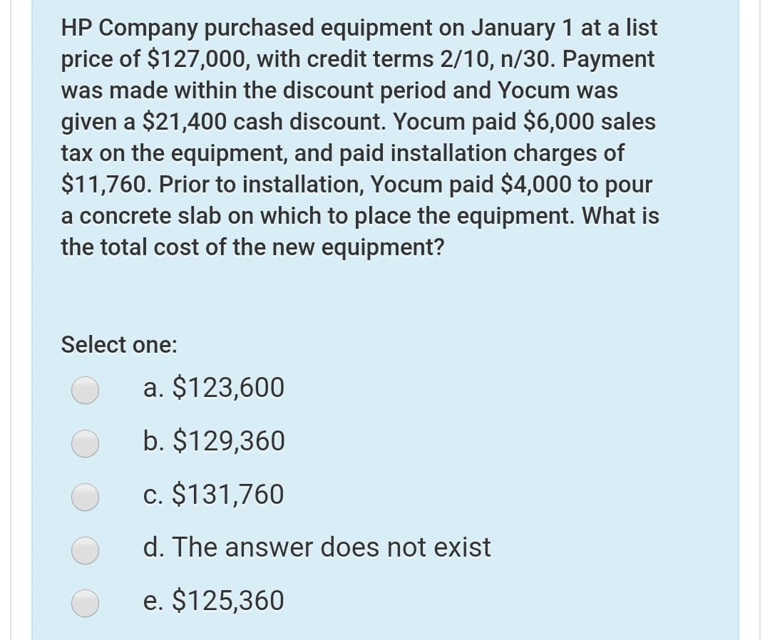 HP Company purchased equipment on January 1 at a list
price of $127,000, with credit terms 2/10, n/30. Payment
was made within the discount period and Yocum was
given a $21,400 cash discount. Yocum paid $6,000 sales
tax on the equipment, and paid installation charges of
$11,760. Prior to installation, Yocum paid $4,000 to pour
a concrete slab on which to place the equipment. What is
the total cost of the new equipment?
Select one:
a. $123,600
b. $129,360
c. $131,760
d. The answer does not exist
e. $125,360

