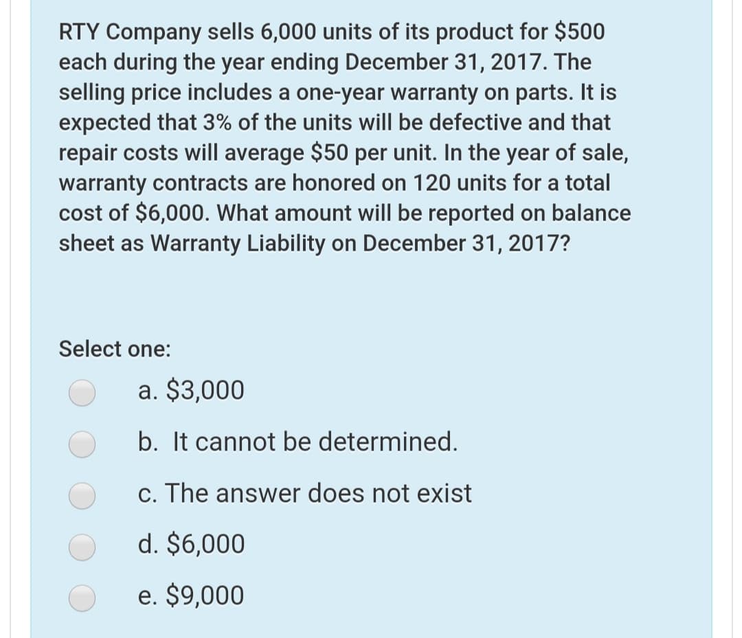 RTY Company sells 6,000 units of its product for $500
each during the year ending December 31, 2017. The
selling price includes a one-year warranty on parts. It is
expected that 3% of the units will be defective and that
repair costs will average $50 per unit. In the year of sale,
warranty contracts are honored on 120 units for a total
cost of $6,000. What amount will be reported on balance
sheet as Warranty Liability on December 31, 2017?
Select one:
a. $3,000
b. It cannot be determined.
c. The answer does not exist
d. $6,000
e. $9,000
