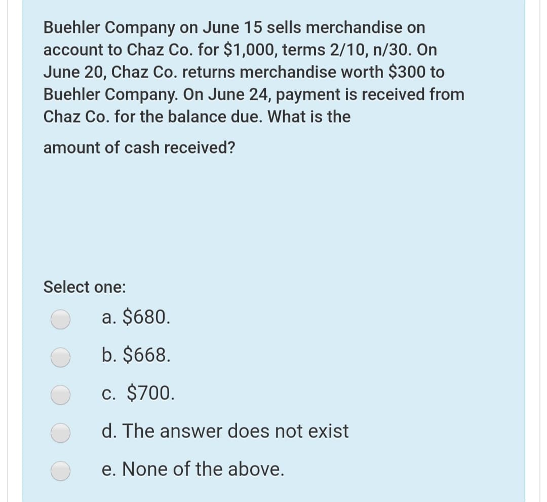 Buehler Company on June 15 sells merchandise on
account to Chaz Co. for $1,000, terms 2/10, n/30. On
June 20, Chaz Co. returns merchandise worth $300 to
Buehler Company. On June 24, payment is received from
Chaz Co. for the balance due. What is the
amount of cash received?
Select one:
a. $680.
b. $668.
c. $700.
d. The answer does not exist
e. None of the above.
