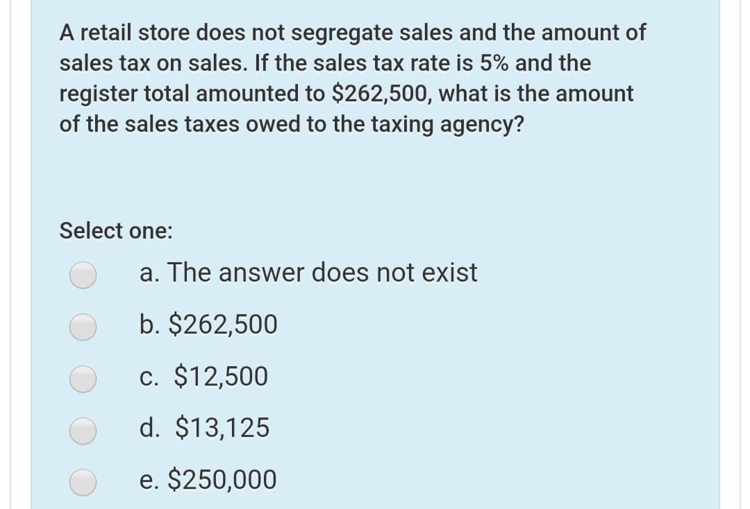 A retail store does not segregate sales and the amount of
sales tax on sales. If the sales tax rate is 5% and the
register total amounted to $262,500, what is the amount
of the sales taxes owed to the taxing agency?
Select one:
a. The answer does not exist
b. $262,500
c. $12,500
d. $13,125
e. $250,000
