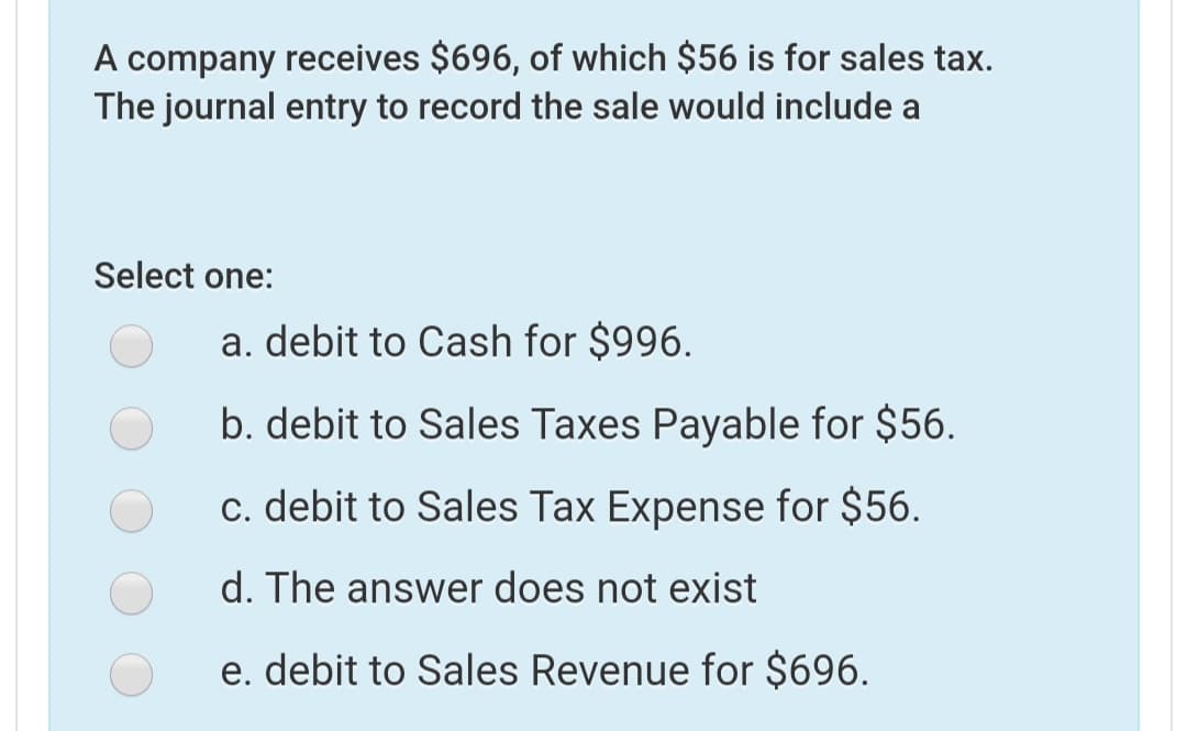 A company receives $696, of which $56 is for sales tax.
The journal entry to record the sale would include a
Select one:
a. debit to Cash for $996.
b. debit to Sales Taxes Payable for $56.
c. debit to Sales Tax Expense for $56.
d. The answer does not exist
e. debit to Sales Revenue for $696.
