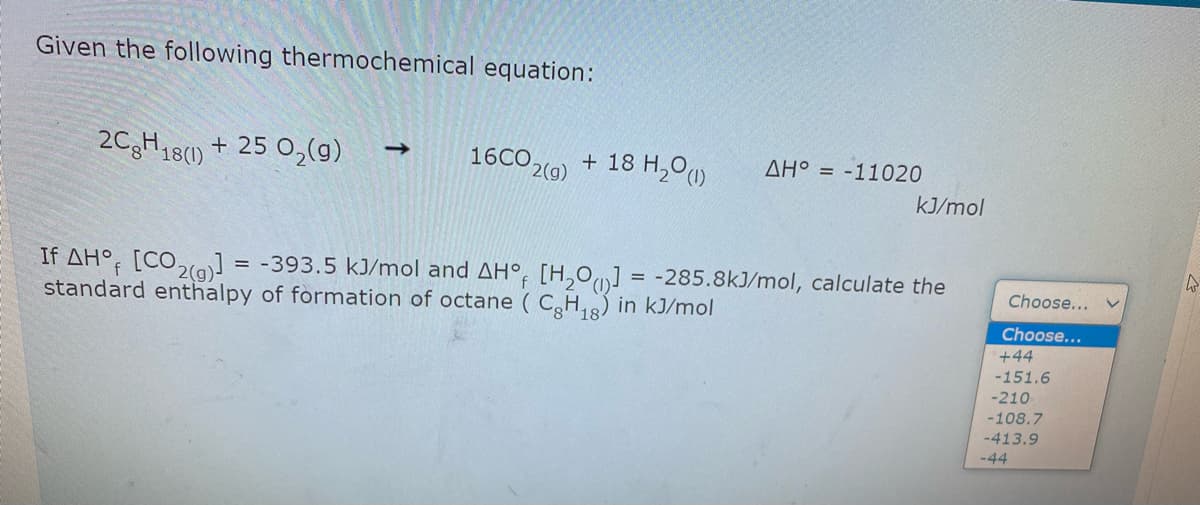 Given the following thermochemical equation:
2CgH18() + 25 O2(g)
16CO2(9) + 18 H,00
->
AH° = -11020
kJ/mol
If AH°; [CO2(a] = -393.5 kJ/mol and AH°, [H,O] = -285.8kJ/mol, calculate the
standard enthalpy of formation of octane ( CH,8) in kJ/mol
Choose...
Choose...
+44
-151.6
-210
-108.7
-413.9
-44
