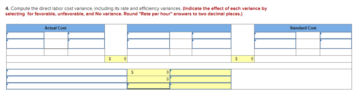 4. Compute the direct labor cost variance, including its rate and efficiency variances. (Indicate the effect of each variance by
selecting for favorable, unfavorable, and No variance. Round "Rate per hour" answers to two decimal places.)
Actual Cost
Standard Cost
$
