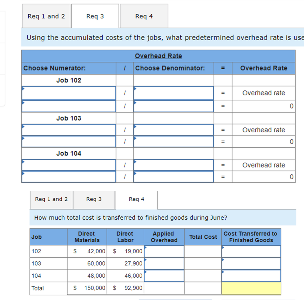 Req 1 and 2
Req 3
Req 4
Using the accumulated costs of the jobs, what predetermined overhead rate is use
Overhead Rate
Choose Numerator:
| Choose Denominator:
Overhead Rate
=
Job 102
Overhead rate
Job 103
Overhead rate
%3D
Job 104
%3D
Overhead rate
Req 1 and 2
Req 3
Req 4
How much total cost is transferred to finished goods during June?
Direct
Direct
Applied
Overhead
Cost Transferred to
Job
Total Cost
Materials
Labor
Finished Goods
102
$
42,000 $ 19,000
103
60,000
27,900
104
48,000
46,000
Total
$
150,000 $
92,900
II
