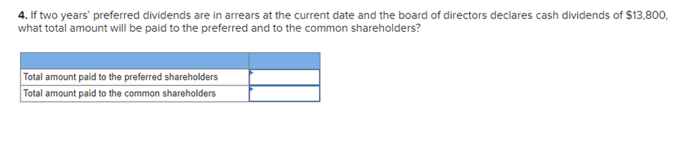 4. If two years' preferred dividends are in arrears at the current date and the board of directors declares cash dividends of $13,800,
what total amount will be paid to the preferred and to the common shareholders?
Total amount paid to the preferred shareholders
Total amount paid to the common shareholders
