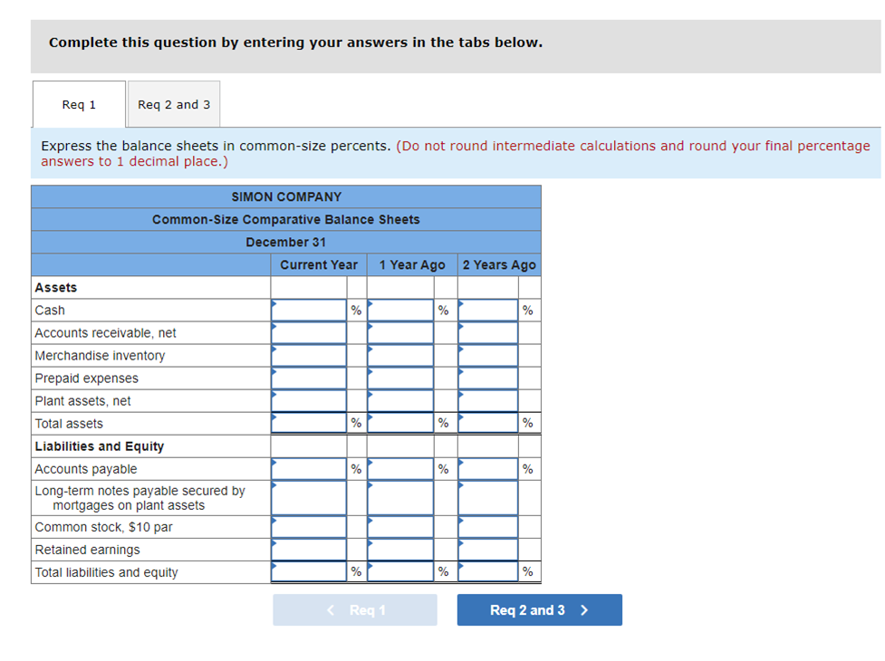 Complete this question by entering your answers in the tabs below.
Req 1
Reg 2 and 3
Express the balance sheets in common-size percents. (Do not round intermediate calculations and round your final percentage
answers to 1 decimal place.)
SIMON COMPANY
Common-Size Comparative Balance Sheets
December 31
Current Year
1 Year Ago
2 Years Ago
Assets
Cash
%
%
%
Accounts receivable, net
Merchandise inventory
Prepaid expenses
Plant assets, net
Total assets
%
%
Liabilities and Equity
Accounts payable
%
%
%
Long-term notes payable secured by
mortgages on plant assets
Common stock, $10 par
Retained earnings
Total liabilities and equity
%
%
< Req 1
Req 2 and 3 >
