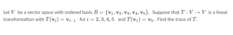 Let V be a vector space with ordered basis B ={v1, V2, V3, V4, V5}. Suppose that T: V → V is a linear
transformation with T(v;)
= Vi-1 for i = 2, 3, 4, 5 and T(v1)
= V5. Find the trace of T.
