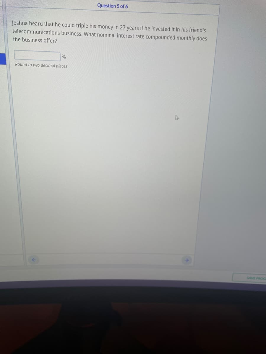 Question 5 of 6
Joshua heard that he could triple his money in 27 years if he invested it in his friend's
telecommunications business. What nominal interest rate compounded monthly does
the business offer?
Round to two decimal places
SAVE PROG
