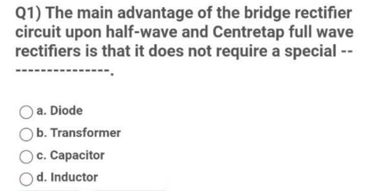 Q1) The main advantage of the bridge rectifier
circuit upon half-wave and Centretap full wave
rectifiers is that it does not require a special --
a. Diode
b. Transformer
c. Capacitor
d. Inductor
