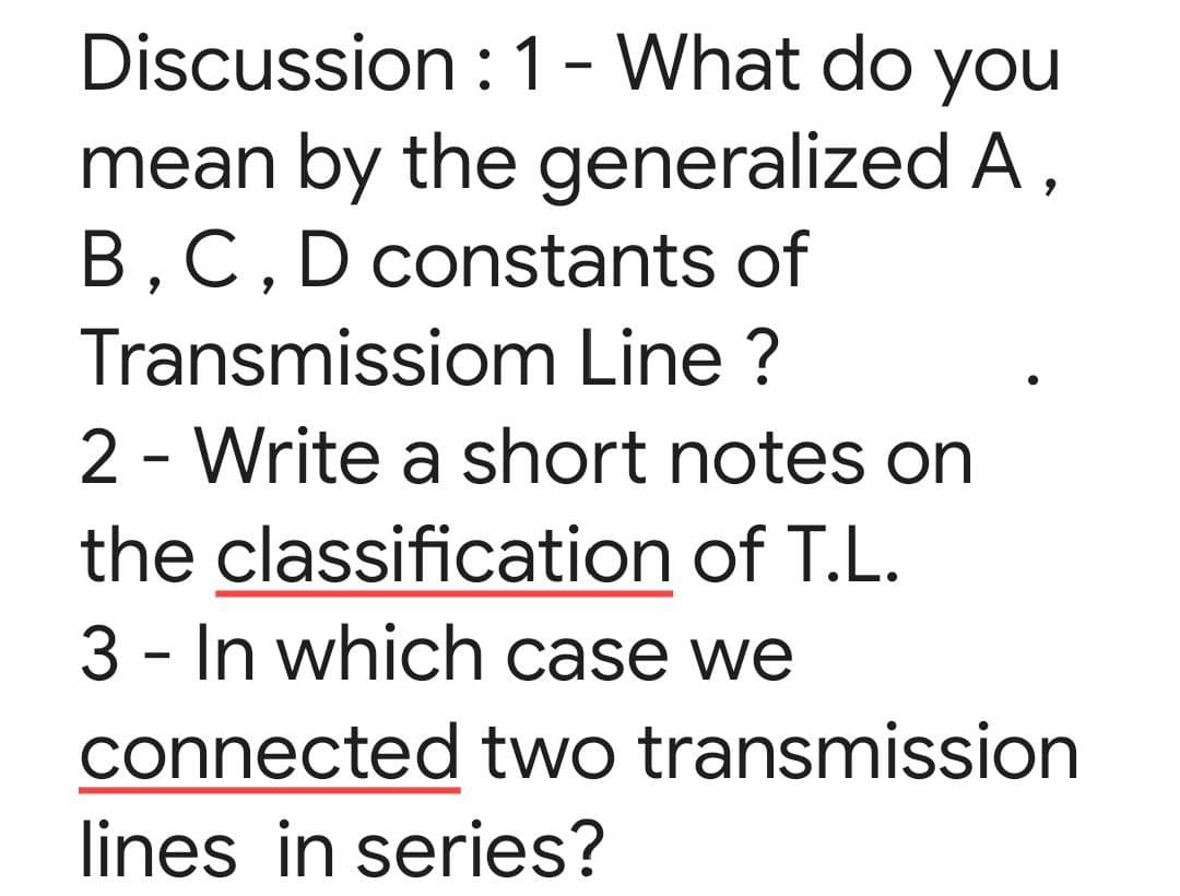 Discussion :1 - What do you
mean by the generalized A,
B,C,D constants of
Transmissiom Line ?
2 - Write a short notes on
the classification of T.L.
3 - In which case we
connected two transmission
lines in series?
