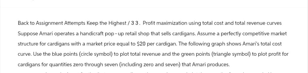 Back to Assignment Attempts Keep the Highest / 33. Profit maximization using total cost and total revenue curves
Suppose Amari operates a handicraft pop-up retail shop that sells cardigans. Assume a perfectly competitive market
structure for cardigans with a market price equal to $20 per cardigan. The following graph shows Amari's total cost
curve. Use the blue points (circle symbol) to plot total revenue and the green points (triangle symbol) to plot profit for
cardigans for quantities zero through seven (including zero and seven) that Amari produces.