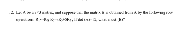 12. Let A be a 3×3 matrix, and suppose that the matrix B is obtained from A by the following row
operations: R1→R2; R3¬R3+5R2 , If det (A)=12, what is det (B)?
