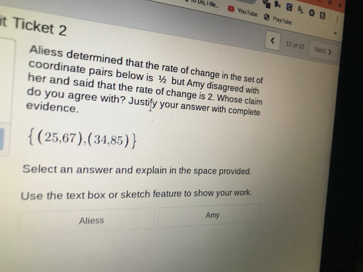 Aliess determined that the rate of change in the set of
coordinate pairs below is h but Amy disagreed with
her and said that the rate of change is 2. Whose claim
do you agree with? Justify your answer with complete
evidence.
{(25,67),(34,85)}
Select an answer and explain in the space provided.
Use the text box or sketch feature to show your work.
Amy
Aliess
