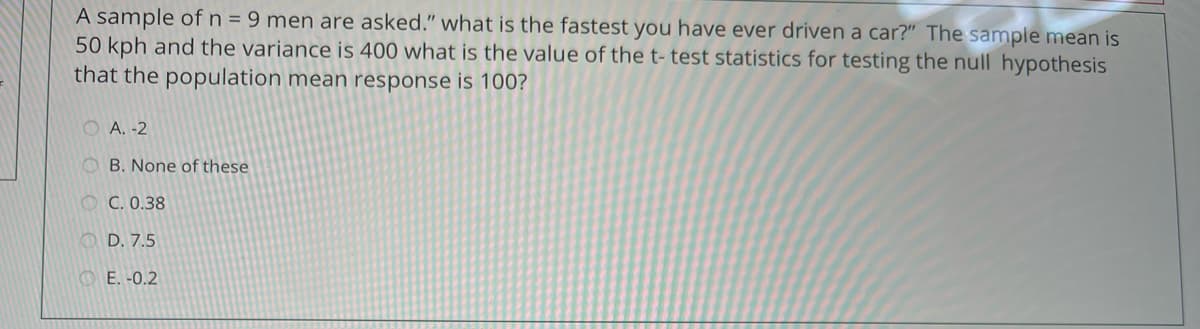 A sample ofn=9 men are asked." what is the fastest you have ever driven a car?" The sample mean is
50 kph and the variance is 400 what is the value of the t- test statistics for testing the null hypothesis
that the population mean response is 100?
O A. -2
O B. None of these
O C. 0.38
O D. 7.5
O E. -0.2
