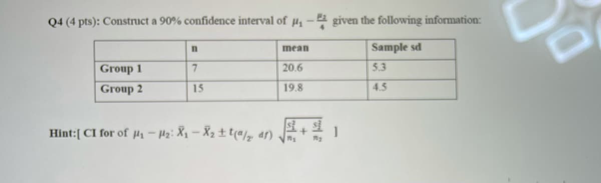 Q4 (4 pts): Construct a 90% confidence interval of µ- given the following information:
mean
Sample sd
Group 1
7.
20.6
5.3
Group 2
19.8
4.5
15
Hint:[ CI for of µ,-P2: X-X2t t(az ar)
