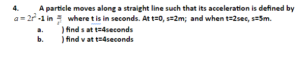 A particle moves along a straight line such that its acceleration is defined by
a = 2r -1 in where t is in seconds. At t=0, s=2m; and when t=2sec, s=5m.
4.
) find s at t=4seconds
) find v at t=4seconds
а.
b.
