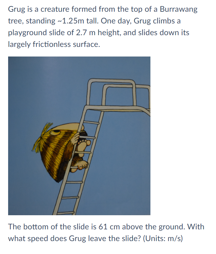 Grug is a creature formed from the top of a Burrawang
tree, standing -1.25m tall. One day, Grug climbs a
playground slide of 2.7 m height, and slides down its
largely frictionless surface.
The bottom of the slide is 61 cm above the ground. With
what speed does Grug leave the slide? (Units: m/s)
