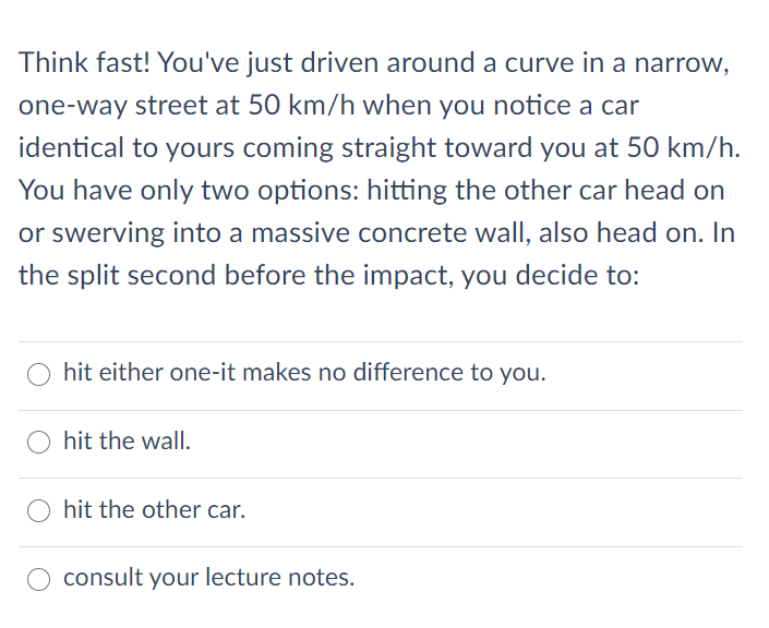 Think fast! You've just driven around a curve in a narrow,
one-way street at 50 km/h when you notice a car
identical to yours coming straight toward you at 50 km/h.
You have only two options: hitting the other car head on
or swerving into a massive concrete wall, also head on. In
the split second before the impact, you decide to:
hit either one-it makes no difference to you.
hit the wall.
hit the other car.
consult your lecture notes.
