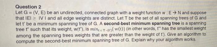 Question 2
Let G = (V, E) be an undirected, connected graph with a weight function w: E → N and suppose
that IEI IV I and all edge weights are distinct. Let T be the set of all spanning trees of G and
let t' be a minimum spanning tree of G. A second-best minimum spanning tree is a spanning
tree t" such that its weight, w(t"), is minte T-(e){ w(t)} (in other words, t" has the smallest weight
among the spanning trees weights that are greater than the weight of t'). Give an algorithm to
compute the second-best minimum spanning tree of G. Explain why your algorithm works.