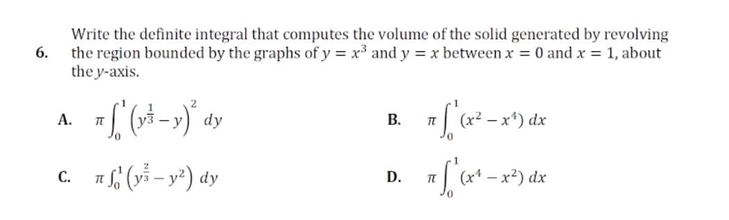 Write the definite integral that computes the volume of the solid generated by revolving
the region bounded by the graphs of y = x³ and y = x between x = 0 and x = 1, about
the y-axis.
6.
2
А.
- y
dy
В.
(x2
dx
c. (vỉ – y²) dy
С.
D.
(x4
dx
