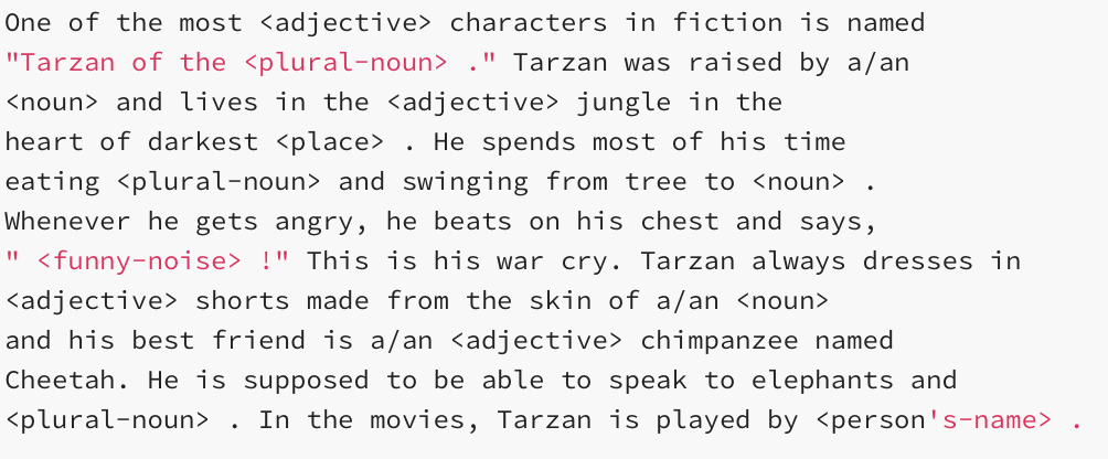 One of the most <adjective> characters in fiction is named
"Tarzan of the <plural-noun> ." Tarzan was raised by a/an
<noun> and lives in the <adjective> jungle in the
heart of darkest <place> . He spends most of his time
eating <plural-noun> and swinging from tree to <noun>
Whenever he gets angry, he beats on his chest and says,
" <funny-noise> !" This is his war cry. Tarzan always dresses in
<adjective> shorts made from the skin of a/an <noun>
and his best friend is a/an <adjective> chimpanzee named
Cheetah. He is supposed to be able to speak to elephants and
<plural-noun>
In the movies, Tarzan is played by <person's-name>
