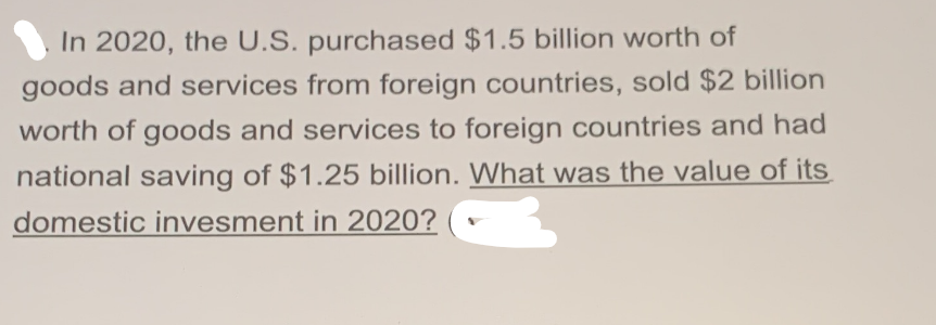 In 2020, the U.S. purchased $1.5 billion worth of
goods and services from foreign countries, sold $2 billion
worth of goods and services to foreign countries and had
national saving of $1.25 billion. What was the value of its
domestic invesment in 2020?
