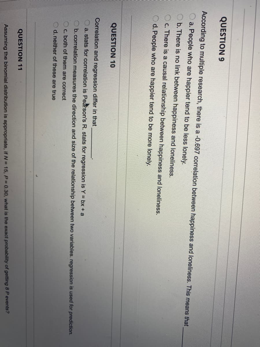 QUESTION 9
According to multiple research, there is a -0.697 correlation between happiness and loneliness. This means that
a. People who are happier tend to be less lonely.
O b. There is no link between happiness and loneliness.
c. There is a causal relationship between happiness and loneliness.
d. People who are happier tend to be more lonely.
QUESTION 10
Correlation and regression differ in that
a. stats for correlation is Pearson's R. stats for regression is Y = bx + a
O b.correlation measures the direction and size of the relationship between two variables. regression is used for prediction.
O c. both of them are correct
O d. neither of these are true
QUESTION 11
Assuming the binomial distribution is appropriate, if N = 15, P= 0.30, what is the exact probability of getting 8 P events?
