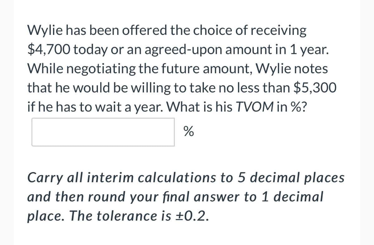 Wylie has been offered the choice of receiving
$4,700 today or an agreed-upon amount in 1 year.
While negotiating the future amount, Wylie notes
that he would be willing to take no less than $5,300
if he has to wait a year. What is his TVOM in %?
%
Carry all interim calculations to 5 decimal places
and then round your final answer to 1 decimal
place. The tolerance is ±0.2.
