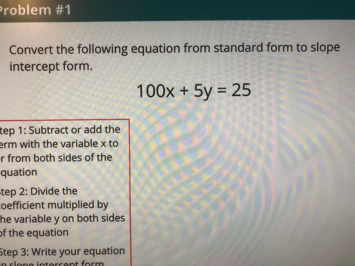 Problem #1
Convert the following equation from standard form to slope
intercept form.
100x + 5y = 25
tep 1: Subtract or add the
erm with the variable x to
er from both sides of the
quation
tep 2: Divide the
oefficient multiplied by
he variable y on both sides
of the equation
Step 3: Write your equation
in slone intercent form
