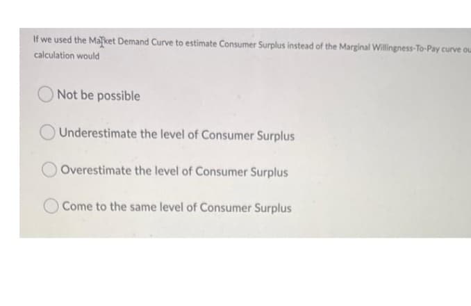 If we used the Maket Demand Curve to estimate Consumer Surplus instead of the Marginal Willingness-To-Pay curve ou
calculation would
Not be possible
Underestimate the level of Consumer Surplus
Overestimate the level of Consumer Surplus
O Come to the same level of Consumer Surplus
