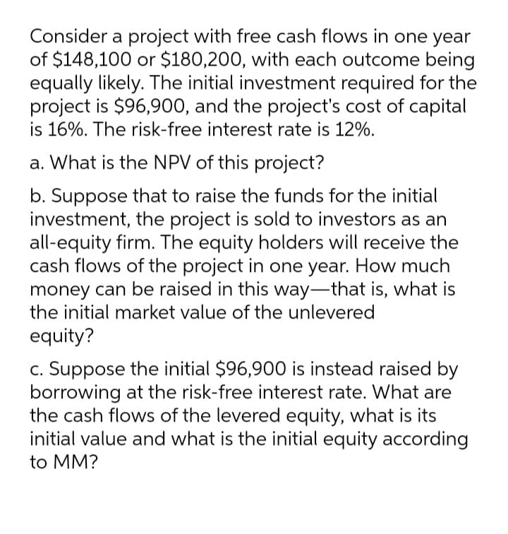 Consider a project with free cash flows in one year
of $148,100 or $180,200, with each outcome being
equally likely. The initial investment required for the
project is $96,900, and the project's cost of capital
is 16%. The risk-free interest rate is 12%.
a. What is the NPV of this project?
b. Suppose that to raise the funds for the initial
investment, the project is sold to investors as an
all-equity firm. The equity holders will receive the
cash flows of the project in one year. How much
money can be raised in this way-that is, what is
the initial market value of the unlevered
equity?
c. Suppose the initial $96,900 is instead raised by
borrowing at the risk-free interest rate. What are
the cash flows of the levered equity, what is its
initial value and what is the initial equity according
to MM?

