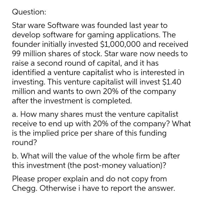 Question:
Star ware Software was founded last year to
develop software for gaming applications. The
founder initially invested $1,000,000 and received
99 million shares of stock. Star ware now needs to
raise a second round of capital, and it has
identified a venture capitalist who is interested in
investing. This venture capitalist will invest $1.40
million and wants to own 20% of the company
after the investment is completed.
a. How many shares must the venture capitalist
receive to end up with 20% of the company? What
is the implied price per share of this funding
round?
b. What will the value of the whole firm be after
this investment (the post-money valuation)?
Please proper explain and do not copy from
Chegg. Otherwise i have to report the answer.
