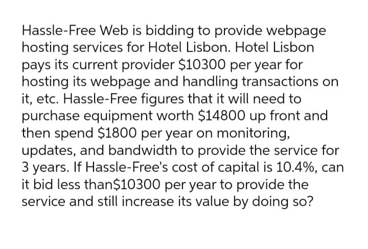 Hassle-Free Web is bidding to provide webpage
hosting services for Hotel Lisbon. Hotel Lisbon
pays its current provider $10300 per year for
hosting its webpage and handling transactions on
it, etc. Hassle-Free figures that it will need to
purchase equipment worth $14800 up front and
then spend $1800 per year on monitoring,
updates, and bandwidth to provide the service for
3 years. If Hassle-Free's cost of capital is 10.4%, can
it bid less than$10300 per year to provide the
service and still increase its value by doing so?
