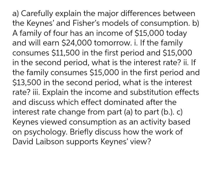 a) Carefully explain the major differences between
the Keynes' and Fisher's models of consumption. b)
A family of four has an income of $15,000 today
and will earn $24,000 tomorrow. i. If the family
consumes $11,500 in the first period and $15,000
in the second period, what is the interest rate? ii. If
the family consumes $15,000 in the first period and
$13,500 in the second period, what is the interest
rate? iii. Explain the income and substitution effects
and discuss which effect dominated after the
interest rate change from part (a) to part (b.). C)
Keynes viewed consumption as an activity based
on psychology. Briefly discuss how the work of
David Laibson supports Keynes' view?
