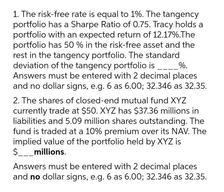 1. The risk-free rate is equal to 1%. The tangency
portfolio has a Sharpe Ratio of 0.75. Tracy holds a
portfolio with an expected return of 12.17%.The
portfolio has 50 % in the risk-free asset and the
rest in the tangency portfolio. The standard
deviation of the tangency portfolio is
Answers must be entered with 2 decimal places
and no dollar signs, e.g. 6 as 6.00; 32.346 as 32.35.
_%.
2. The shares of closed-end mutual fund XYZ
currently trade at $50. XYZ has $37.36 millions in
liabilities and 5.09 million shares outstanding. The
fund is traded at a 10% premium over its NAV. The
implied value of the portfolio held by XYZ is
$__millions.
Answers must be entered with 2 decimal places
and no dollar signs, e.g. 6 as 6.00; 32.346 as 32.35.
