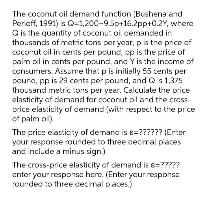 The coconut oil demand function (Bushena and
Perloff, 1991) is Q=1,200-9.5p+16.2pp+0.2Y, where
Q is the quantity of coconut oil demanded in
thousands of metric tons per year, p is the price of
coconut oil in cents per pound, pp is the price of
palm oil in cents per pound, and Y is the income of
consumers. Assume that p is initially 55 cents per
pound, pp is 29 cents per pound, and Q is 1,375
thousand metric tons per year. Calculate the price
elasticity of demand for coconut oil and the cross-
price elasticity of demand (with respect to the price
of palm oil).
The price elasticity of demand is ɛ=?????? (Enter
your response rounded to three decimal places
and include a minus sign.)
The cross-price elasticity of demand is ɛ=?????
enter your response here. (Enter your response
rounded to three decimal places.)
