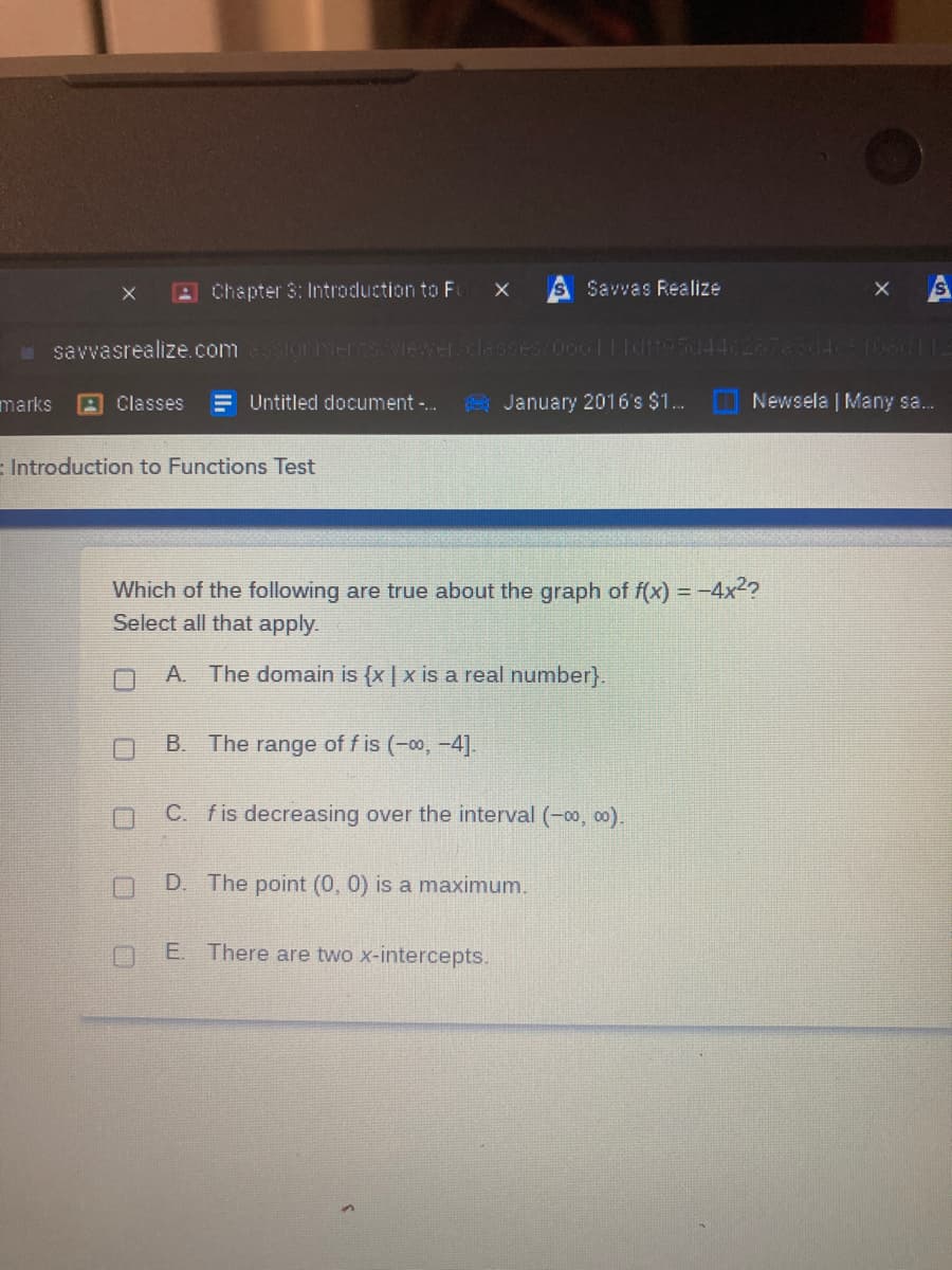 AChapter 3: Intraduction to F
Savvas Realize
savvasrealize.com unerswewer.classes 06011Idif9544c28783045108/ITE
marks
A Classes
= Untitled document -.
A January 2016's $1. Newsela | Many sa.
:Introduction to Functions Test
Which of the following are true about the graph of f(x) = -4x2?
Select all that apply.
A. The domain is {x | x is a real number}.
B. The range of f is (-0, -4].
C. fis decreasing over the interval (-00, o0).
D. The point (0, 0) is a maximum.
E. There are two x-intercepts.

