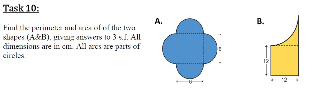 Task 10:
А.
Find the perimeter and area of of the two
shapes (A&B), giving answers to 3 s.f. All
dimensions are in cm. All arcs are parts of
circles.
12
+12
B.
