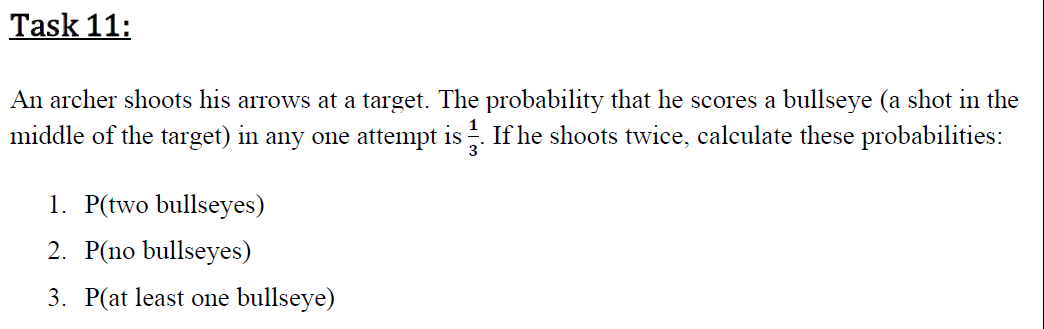 An archer shoots his arrows at a target. The probability that he scores a bullseye (a shot in the
middle of the target) in any one attempt is. If he shoots twice, calculate these probabilities:
1. P(two bullseyes)
2. P(no bullseyes)
3. P(at least one bullseye)
