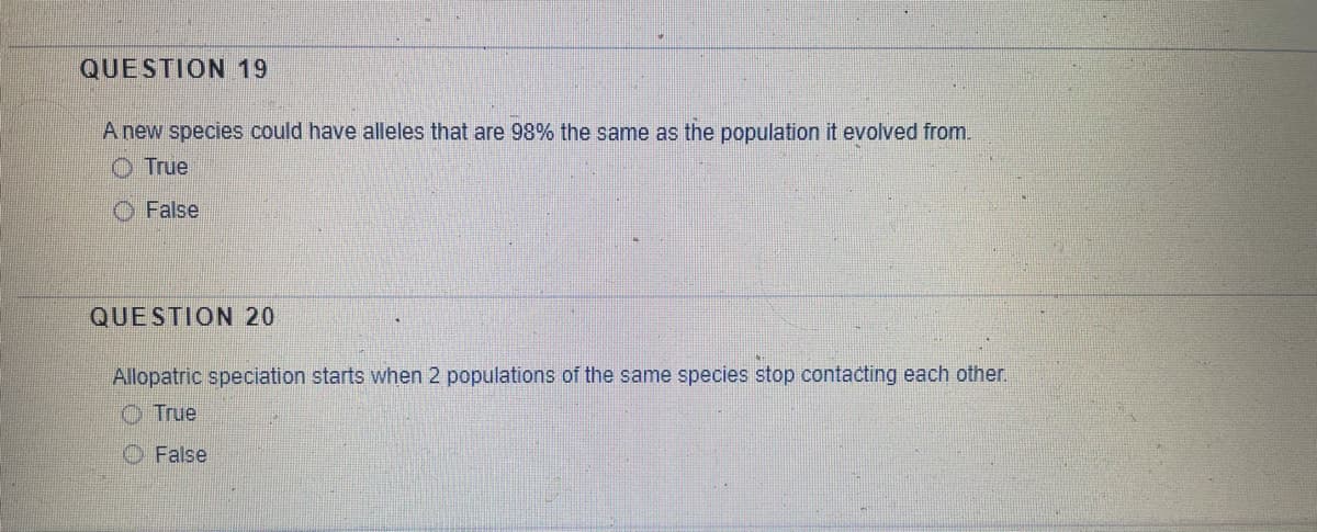QUESTION 19
A new species could have alleles that are 98% the same as the population it evolved from.
O True
False
QUESTION 20
Allopatric speciation starts when 2 populations of the same species stop contacting each other.
O True
O False
