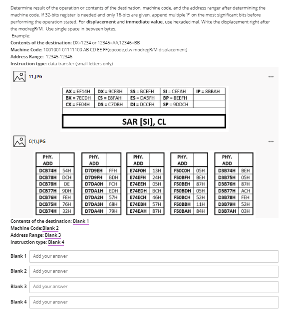 Determine result of the operation or contents of the destination, machine code, and the address ranger after determining the
machine code. If 32-bits register is needed and only 16-bits are given, append multiple F on the most significant bits before
performing the operation stated. For displacement and immediate value, use hexadecimal. Write the displacement right after
the modregR/M. Use single space in between bytes.
Example:
Contents of the destination: DX=1234 or 12345=AA,12346=BB
Machine Code: 1001001 01111100 AB CD EE FF(opcode.d.w modregR/M displacement)
Address Range: 12345-12346
Instruction type: data transfer (small letters only)
11JPG
...
AX = EF14H
BX = 7ECDH
CX = FE04H
SS = BCEFH
ES - DASFH
DI = DCCFH
DX = 9CFBH
SI = CEFAH
IP = 8BBAH
CS = E8FAH
DS = C7DBH
BP - BEEFH
SP = 9DDCH
SAR [SI], CL
C(1)JPG
PHY.
PHY.
PHY.
PHY.
PHY.
ADD
DCB74H 54H
DCB78H DCH
ADD
ADD
ADD
ADD
D3B74H BEH
D3B75H 05H
D7D9EH
FFH
E74FOH
13н
FSOCOH
05H
D7D9FH
BDH
E74EFH
24H
FSOBFH BEH
DCB78H
DE
D7DAOH FCH
E74EEH
05H
F5OBEH
87H
D3B76H 87H
DCB77H 9DH
EDH
D7DA2H 57H
D3B77H ACH
D3B78H FEH
D7DAIH
E74EDH ВCH
F5OBDH OSH
DCB76H
FEH
E74ECH
46H
FSOBCH 52H
DCB75H 76H
D7DA3H 68H
E74EBH 57H
FSOBBH | 11Н
FSOBAH 84H
D3B79H 52H
DCB74H
32H
D7DA4H
79H
E74EAH 87H
D3B7AH 03H
Contents of the destination: Blank 1
Machine Code:Blank 2
Address Range: Blank 3
Instruction type: Blank 4
Blank 1
Add your answer
Blank 2
Add your answer
Blank 3
Add your answer
Blank 4
Add your answer
