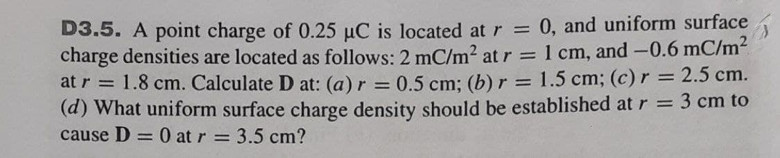 D3.5. A point charge of 0.25 µC is located at r = 0, and uniform surface
charge densities are located as follows: 2 mC/m² at r = 1 cm, and -0.6 mC/m2
at r = 1.8 cm. Calculate D at: (a) r = 0.5 cm: (b) r = 1.5 cm; (c) r = 2.5 cm.
(d) What uniform surface charge density should be established at r = 3 cm to
cause D = 0 at r = 3.5 cm?
