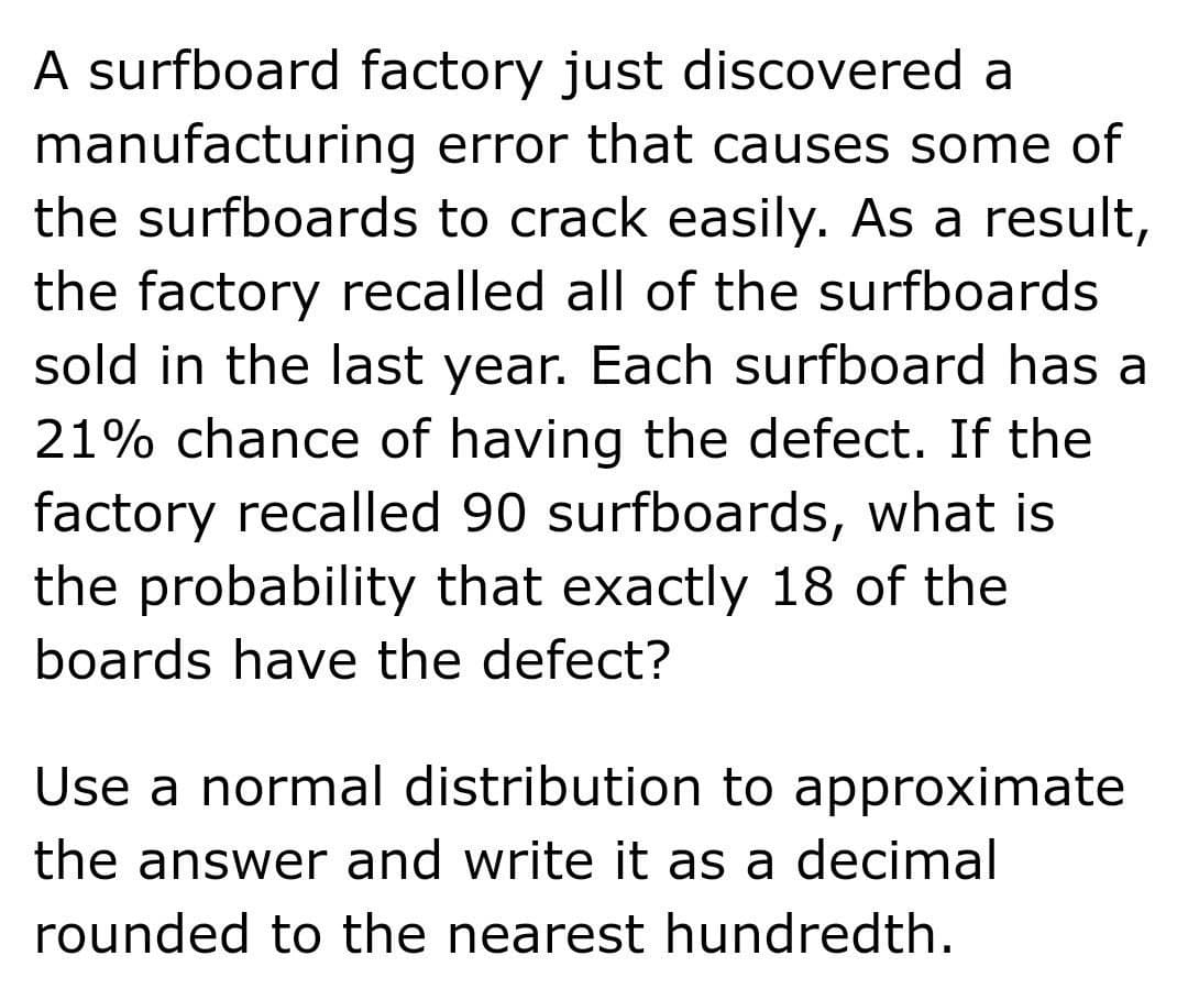 A surfboard factory just discovered a
manufacturing error that causes some of
the surfboards to crack easily. As a result,
the factory recalled all of the surfboards
sold in the last year. Each surfboard has a
21% chance of having the defect. If the
factory recalled 90 surfboards, what is
the probability that exactly 18 of the
boards have the defect?
Use a normal distribution to approximate
the answer and write it as a decimal
rounded to the nearest hundredth.
