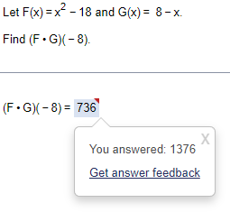 Let F(x)=x²-18 and G(x) = 8-x.
Find (F.G)(-8).
(F.G)(-8)= 736
X
You answered: 1376
Get answer feedback