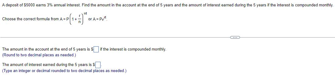 A deposit of $5000 earns 3% annual interest. Find the amount in the account at the end of 5 years and the amount of interest earned during the 5 years if the interest is compounded monthly.
nt
=P ( ₁ + = 1) ™ ²0
Choose the correct formula from A = P
or A = Pet
The amount in the account at the end of 5 years is $ if the interest is compounded monthly.
(Round to two decimal places as needed.)
The amount of interest earned during the 5 years is $
(Type an integer or decimal rounded to two decimal places as needed.)
C