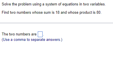 Solve the problem using a system of equations in two variables.
Find two numbers whose sum is 18 and whose product is 80.
The two numbers are
(Use a comma to separate answers.)