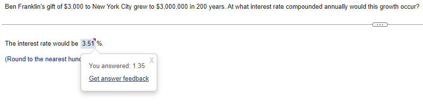 Ben Franklin's gift of $3,000 to New York City grew to $3,000,000 in 200 years. At what interest rate compounded annually would this growth occur?
The interest rate would be 3.51 %.
(Round to the nearest hund
X
You answered: 1.35
Get answer feedback