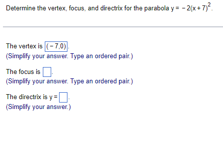 Determine the vertex, focus, and directrix for the parabola y = -2(x + 7)².
The vertex is (-7,0).
(Simplify your answer. Type an ordered pair.)
The focus is
(Simplify your answer. Type an ordered pair.)
The directrix is y=-
(Simplify your answer.)