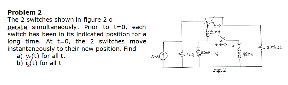 Problem 2
The 2 switches shown in figure 2 o
perate simultaneously. Prior to t=0, each
switch has been in its indicated position for a
long time. At t=0, the 2 switches move
instantaneously to their new position. Find
a) Vo(t) for all t.
b) i.(t) for all t
t=0
20mH
+ t-o a
2.5kS2
48MH
Fig. 2

